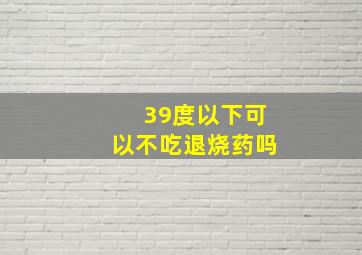 39度以下可以不吃退烧药吗