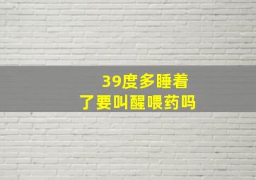 39度多睡着了要叫醒喂药吗