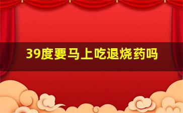 39度要马上吃退烧药吗