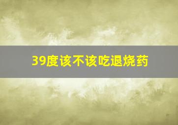 39度该不该吃退烧药