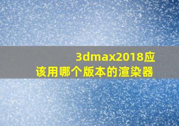 3dmax2018应该用哪个版本的渲染器