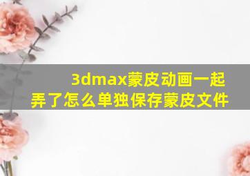 3dmax蒙皮动画一起弄了怎么单独保存蒙皮文件