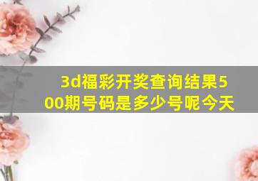 3d福彩开奖查询结果500期号码是多少号呢今天