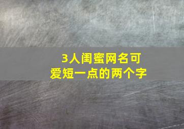 3人闺蜜网名可爱短一点的两个字