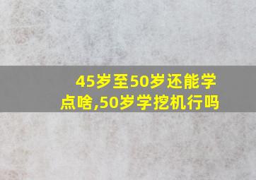 45岁至50岁还能学点啥,50岁学挖机行吗