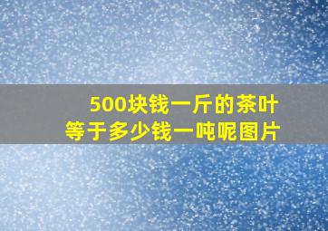 500块钱一斤的茶叶等于多少钱一吨呢图片