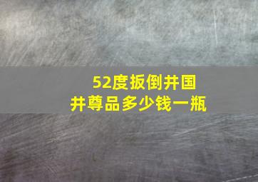 52度扳倒井国井尊品多少钱一瓶