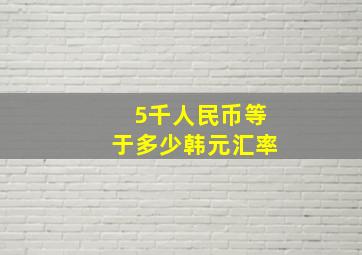 5千人民币等于多少韩元汇率