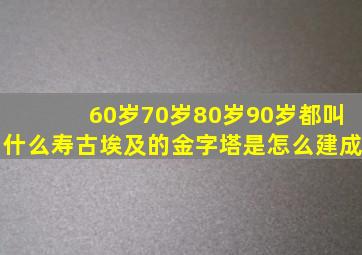 60岁70岁80岁90岁都叫什么寿古埃及的金字塔是怎么建成