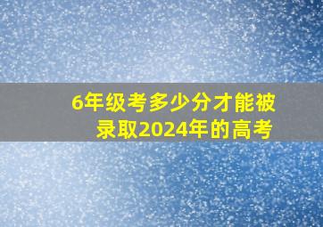 6年级考多少分才能被录取2024年的高考