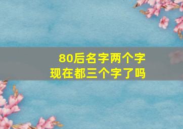 80后名字两个字现在都三个字了吗