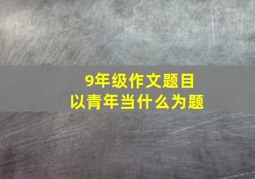 9年级作文题目以青年当什么为题