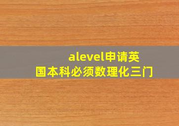 alevel申请英国本科必须数理化三门