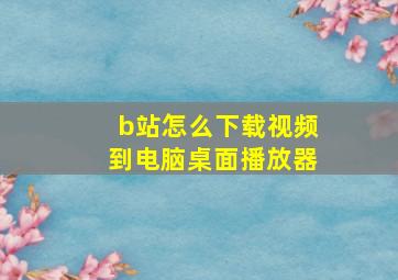 b站怎么下载视频到电脑桌面播放器