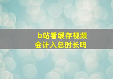 b站看缓存视频会计入总时长吗