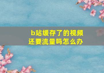 b站缓存了的视频还要流量吗怎么办