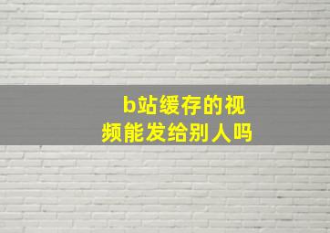 b站缓存的视频能发给别人吗