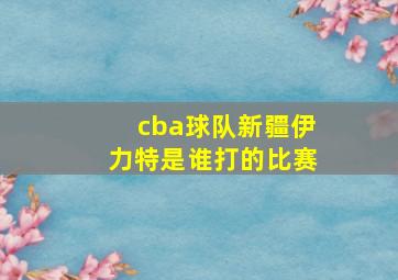 cba球队新疆伊力特是谁打的比赛