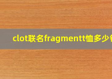 clot联名fragmentt恤多少钱