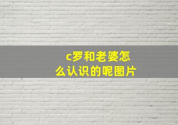 c罗和老婆怎么认识的呢图片