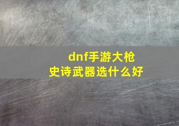 dnf手游大枪史诗武器选什么好