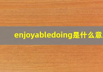 enjoyabledoing是什么意思