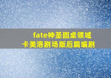 fate神圣圆桌领域卡美洛剧场版后篇编剧