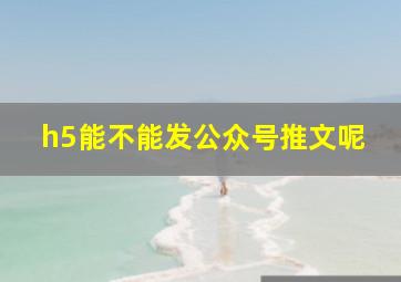 h5能不能发公众号推文呢