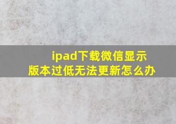 ipad下载微信显示版本过低无法更新怎么办