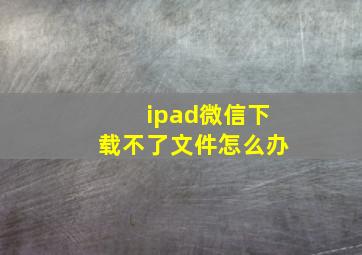 ipad微信下载不了文件怎么办