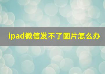 ipad微信发不了图片怎么办