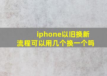 iphone以旧换新流程可以用几个换一个吗