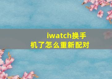 iwatch换手机了怎么重新配对