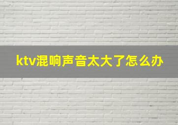 ktv混响声音太大了怎么办