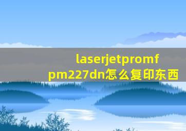 laserjetpromfpm227dn怎么复印东西