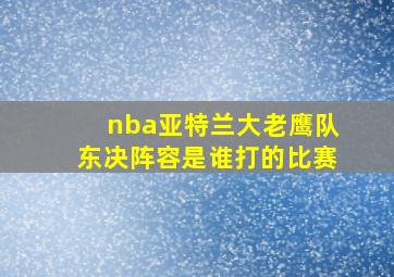 nba亚特兰大老鹰队东决阵容是谁打的比赛