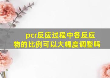 pcr反应过程中各反应物的比例可以大幅度调整吗