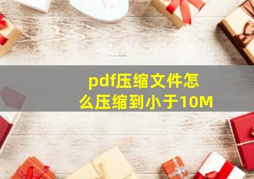 pdf压缩文件怎么压缩到小于10M