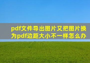 pdf文件导出图片又把图片换为pdf边距大小不一样怎么办