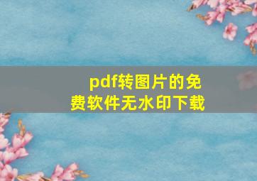 pdf转图片的免费软件无水印下载