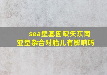 sea型基因缺失东南亚型杂合对胎儿有影响吗