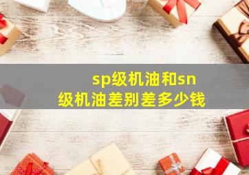 sp级机油和sn级机油差别差多少钱