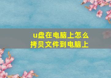 u盘在电脑上怎么拷贝文件到电脑上