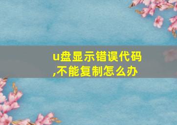 u盘显示错误代码,不能复制怎么办