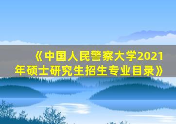 《中国人民警察大学2021年硕士研究生招生专业目录》