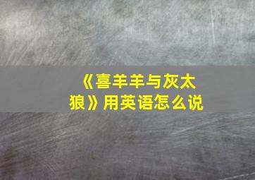 《喜羊羊与灰太狼》用英语怎么说