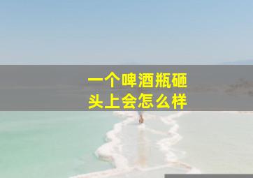 一个啤酒瓶砸头上会怎么样