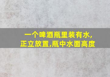 一个啤酒瓶里装有水,正立放置,瓶中水面高度