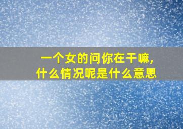 一个女的问你在干嘛,什么情况呢是什么意思