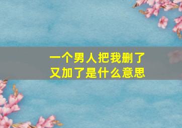 一个男人把我删了又加了是什么意思